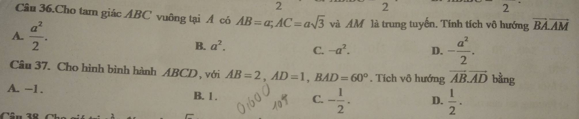 2
2
= 
2
Câu 36.Cho tam giác ABC vuông tại A có AB=a; AC=asqrt(3) và AM là trung tuyến. Tính tích vô hướng vector BA.vector AM
A.  a^2/2 .
B. a^2.
C. -a^2. D. - a^2/2 . 
Câu 37. Cho hình bình hành ABCD , với AB=2, AD=1, BAD=60°. Tích vô hướng vector AB. vector AD bằng
A. -1. D.  1/2 . 
B. 1. C. - 1/2 . 
Câu 38