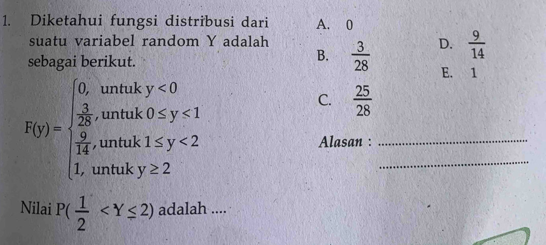 Diketahui fungsi distribusi dari A. 0
suatu variabel random Y adalah D.  9/14 
sebagai berikut.
B.  3/28 
E. 1
R_M)beginarrayl 0,when  3/2 ,when frac 9<1 frac 4,when frac 2 frac 4.whenthy<2endarray.  
C.  25/28 
Alasan :_
_
Nilai P( 1/2  adalah ....