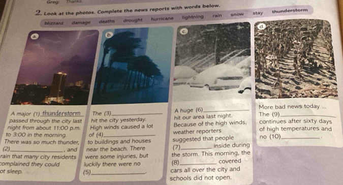 Greg: Thanks
2, Look at the photos. Complete the news reports with words below.
blizzard damage deaths drought hurricane lightning rain snow stay
thunderstorm
A major (1) thunderstorm The (3) A huge (6)_ More bad news today ...
passed through the city last hit the city yesterday. hit our area last night. The (9)_
night from about 11:00 p.m. High winds caused a lot Because of the high winds, continues after sixty days
to 3:00 in the morning. of (4)_ weather reporters of high temperatures and
There was so much thunder, to buildings and houses
(2)_ , and near the beach. There suggested that people no (10) _.
(7) inside during
rain that many city residents were some injuries, but the storm. This morning, the
complained they could luckily there were no (8)_ covered
ot sleep. _cars all over the city and
(5).
.
schools did not open.