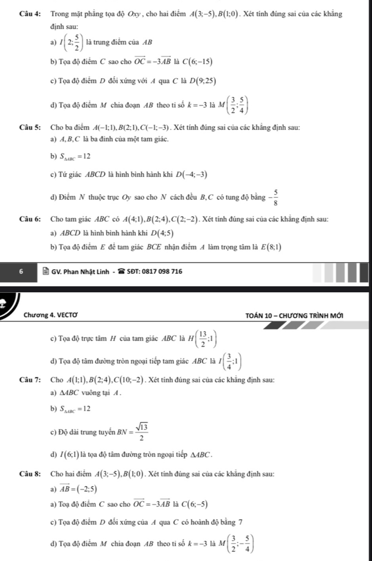 Trong mặt phẳng tọa độ Oxy , cho hai điểm A(3;-5),B(1;0). Xét tính đúng sai của các khẳng
định sau:
a) I(2; 5/2 ) là trung điểm của AB
b) Tọa độ điểm C sao cho vector OC=-3vector AB là C(6;-15)
c) Tọa độ điểm D đối xứng với A qua C là D(9;25)
d) Tọa độ điểm M chia đoạn AB theo ti số k=-3 là M( 3/2 ; 5/4 )
Câu 5: Cho ba điểm A(-1;1),B(2;1),C(-1;-3). Xét tính đúng sai của các khẳng định sau:
a) A,B,C là ba đinh của một tam giác.
b) S_△ ABC=12
c) Tứ giác ABCD là hình bình hành khi D(-4;-3)
d) Điểm N thuộc trục Oy sao cho N cách đều B, C có tung độ bằng - 5/8 
Câu 6: Cho tam giác ABC có A(4;1),B(2;4),C(2;-2). Xét tính đúng sai của các khẳng định sau:
a) ABCD là hình bình hành khi D(4;5)
b) Tọa độ điểm E đề tam giác BCE nhận điểm A làm trọng tâm là E(8;1)
GV. Phan Nhật Linh -  SĐT: 0817 098 716
Chương 4. VECTO  TOÁN 10 - ChươNG TRìNH MớI
c) Tọa độ trực tâm H của tam giác ABC là H( 13/2 ;1)
d) Tọa độ tâm đường tròn ngoại tiếp tam giác ABC là I( 3/4 ;1)
Câu 7: Cho A(1;1),B(2;4),C(10;-2). Xét tính đúng sai của các khẳng định sau:
a) △ ABC vuông tại A .
b) S_△ AC=12
c) Độ dài trung tuyến BN= sqrt(13)/2 
d) I(6;1) là tọa độ tâm đường tròn ngoại tiếp △ ABC.
Câu 8: Cho hai điểm A(3;-5),B(1;0). Xét tính đúng sai của các khẳng định sau:
a) vector AB=(-2;5)
a) Toạ độ điểm C sao cho vector OC=-3vector AB là C(6;-5)
c) Tọa độ điểm D đổi xứng của A qua C có hoành độ bằng 7
d) Tọa độ điểm M chia đoạn AB theo ti số k=-3 là M( 3/2 ;- 5/4 )