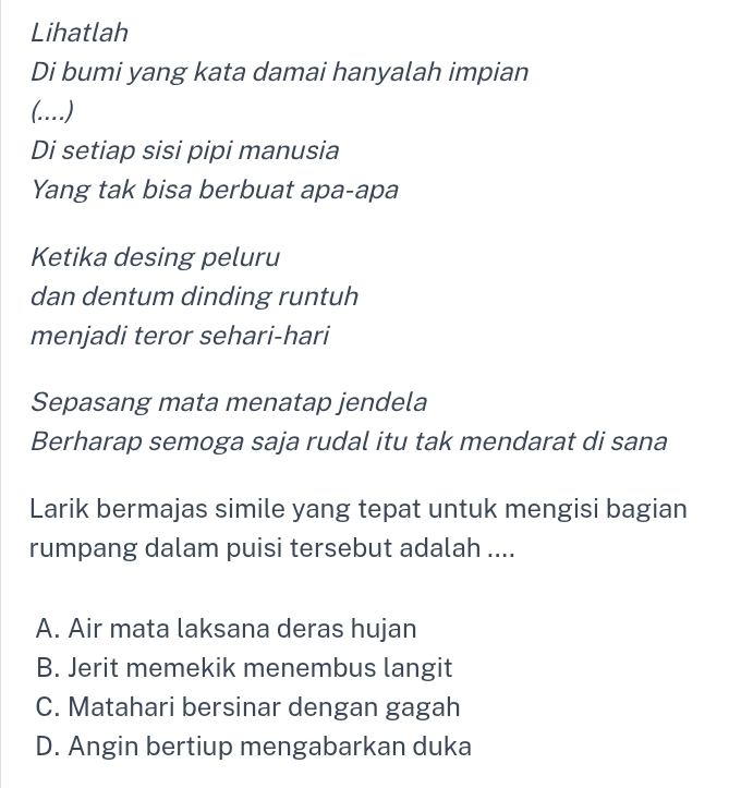 Lihatlah
Di bumi yang kata damai hanyalah impian
_ 
Di setiap sisi pipi manusia
Yang tak bisa berbuat apa-apa
Ketika desing peluru
dan dentum dinding runtuh
menjadi teror sehari-hari
Sepasang mata menatap jendela
Berharap semoga saja rudal itu tak mendarat di sana
Larik bermajas simile yang tepat untuk mengisi bagian
rumpang dalam puisi tersebut adalah ....
A. Air mata laksana deras hujan
B. Jerit memekik menembus langit
C. Matahari bersinar dengan gagah
D. Angin bertiup mengabarkan duka