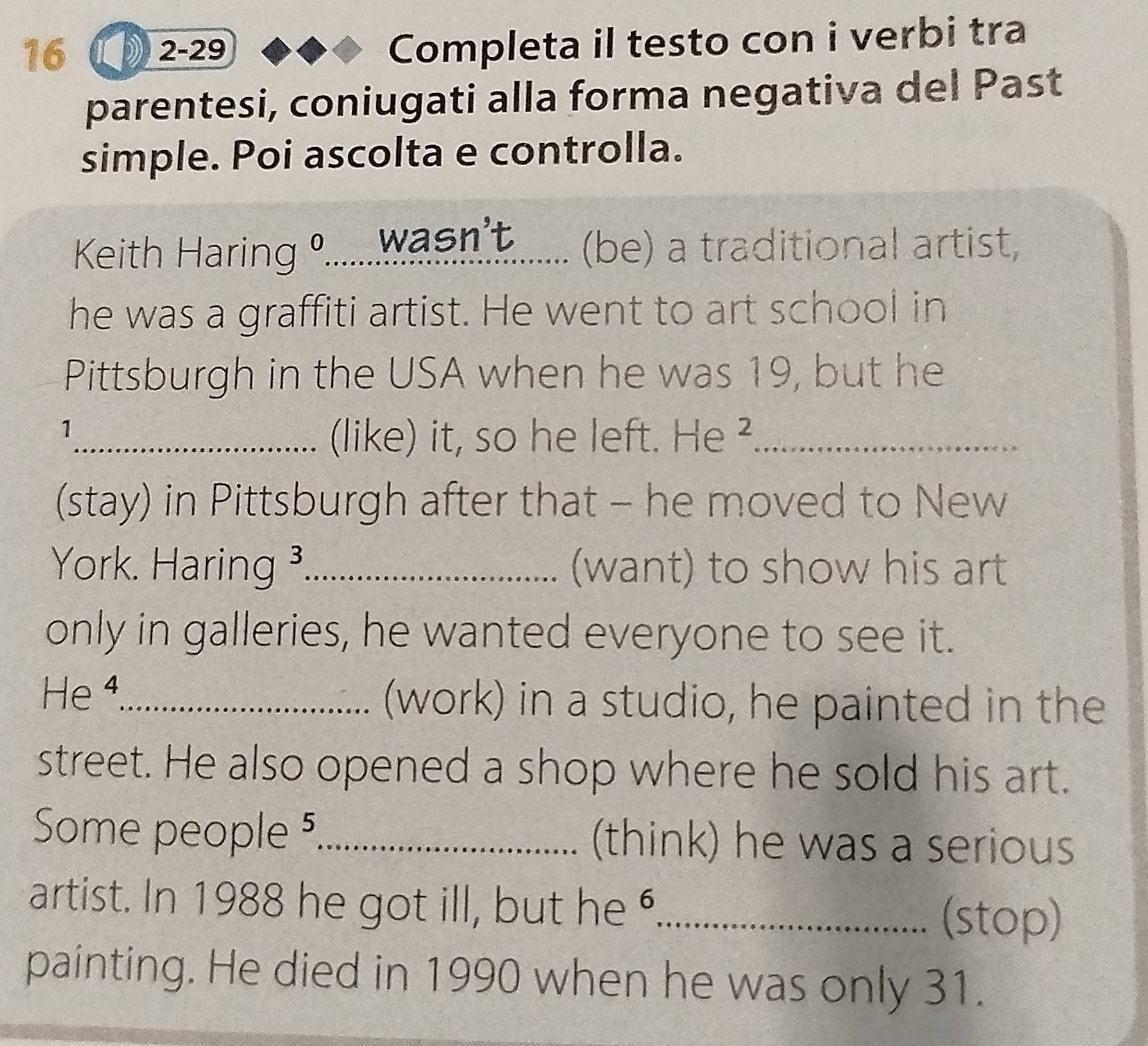 16 ( 1 2-29 
Completa il testo con i verbi tra 
parentesi, coniugati alla forma negativa del Past 
simple. Poi ascolta e controlla. 
Keith Haring º...... wasn't ...... (be) a traditional artist, 
he was a graffiti artist. He went to art school in 
Pittsburgh in the USA when he was 19, but he 
1 
_(like) it, so he left. He ²_ 
(stay) in Pittsburgh after that - he moved to New 
York. Haring ³_ (want) to show his art 
only in galleries, he wanted everyone to see it. 
He 4_ (work) in a studio, he painted in the 
street. He also opened a shop where he sold his art. 
Some people 5_ (think) he was a serious 
artist. In 1988 he got ill, but he "_ 
(stop) 
painting. He died in 1990 when he was only 31.