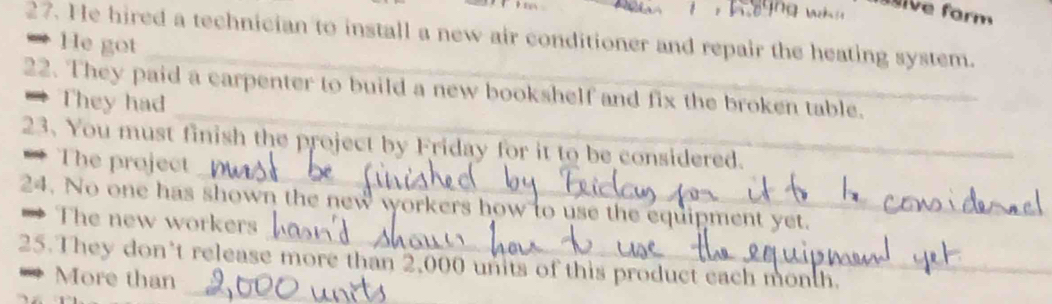 ive form 
27. He hired a technician to install a new air conditioner and repair the heating system. 
= He got 
_ 
22. They paid a carpenter to build a new bookshelf and fix the broken table. 
= They had 
_ 
23. You must finish the project by Friday for it to be considered. 
** The project 
_ 
24. No one has shown the new workers how to use the equipment yet. 
→ The new workers 
_ 
25. They don't release more than 2,000 units of this product each month. 
* More than