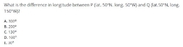 What is the difference in longitude between P(lat,50°N. long. 50°W) and Q(Lor.50°N , long.
150°W)
A. 300°
B. 200°
C. 130°
D. 100°
E. 30°