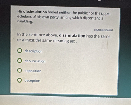 His dissimulation fooled neither the public nor the upper
echelons of his own party, among which discontent is
rumbling.
Source: Econamist
In the sentence above, dissimulation has the same
or almost the same meaning as: .
description
denunciation
deposition
deception