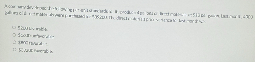 A company developed the following per-unit standards for its product: 4 gallons of direct materials at $10 per gallon. Last month, 4000
gallons of direct materials were purchased for $39200. The direct materials price variance for last month was
$200 favorable.
$1600 unfavorable.
$800 favorable.
$39200 favorable.