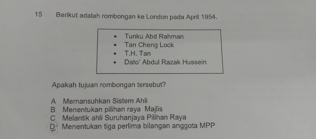 Berikut adalah rombongan ke London pada April 1954.
Tunku Abd Rahman
Tan Cheng Lock
T.H. Tan
Dato' Abdul Razak Hussein
Apakah tujuan rombongan tersebut?
A Memansuhkan Sistem Ahli
B Menentukan pilihan raya Majlis
C Melantik ahli Suruhanjaya Pilihan Raya
DMenentukan tiga perlima bilangan anggota MPP