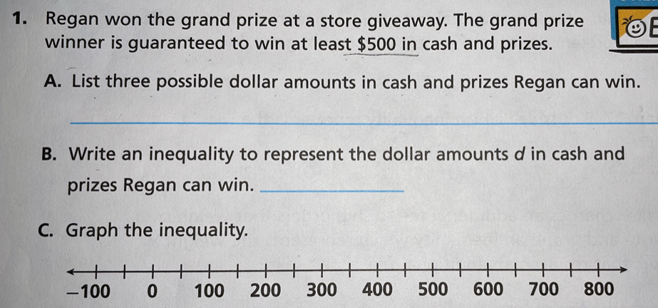 Regan won the grand prize at a store giveaway. The grand prize 
winner is guaranteed to win at least $500 in cash and prizes. 
A. List three possible dollar amounts in cash and prizes Regan can win. 
_ 
B. Write an inequality to represent the dollar amounts d in cash and 
prizes Regan can win._ 
C. Graph the inequality.