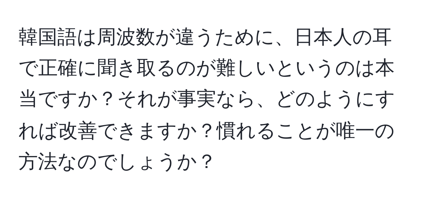 韓国語は周波数が違うために、日本人の耳で正確に聞き取るのが難しいというのは本当ですか？それが事実なら、どのようにすれば改善できますか？慣れることが唯一の方法なのでしょうか？