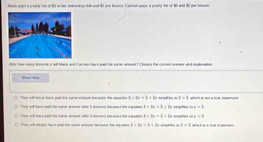 Maria pays a yearly fee of $3 to her swimming club and $2 per lesson. Carmon pays a yearly fee of $5 and $2 per tesson
Ater how many lessons z will Maria and Carmen have paid the same amount? Choose the correct answer and explanation
Show Hrs
They will never have pad the same amount because the equation 3+2x=5+2x samplifies so 3=5 , which is not a true statement.
They will have paid the same amount after 5 lessons becaus e the equation 3+2x=5+2x samplifies to x=5
They will have pad the same amount after 3 lesson's because the equation 3+2x=5+2x simplifies t o x=3
They will alsays have paid the same amount because the equation 3+2x=5+2x sampll hes to 3=3 , which is a true scatemen!