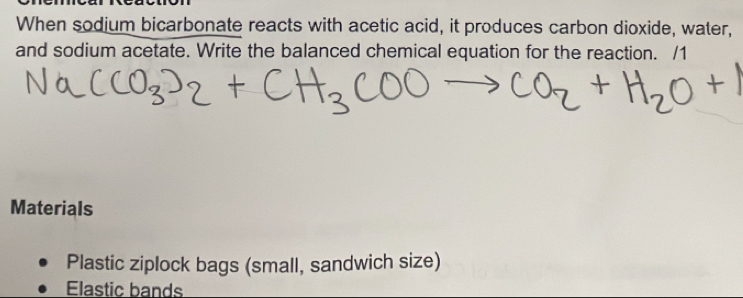 When sodium bicarbonate reacts with acetic acid, it produces carbon dioxide, water,
and sodium acetate. Write the balanced chemical equation for the reaction. /1
Materials
Plastic ziplock bags (small, sandwich size)
Elastic bands