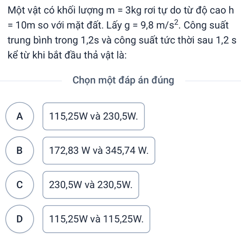 Một vật có khối lượng m=3kg rơi tự do từ độ cao h
=10m so với mặt đất. Lấy g=9,8m/s^2 Công suất
trung bình trong 1, 2s và công suất tức thời sau 1,2 s
kể từ khi bắt đầu thả vật là:
Chọn một đáp án đúng
A 115,25W và 230,5W.
B 172,83 W và 345,74 W.
C 230,5W và 230,5W.
D 115,25W và 115,25W.