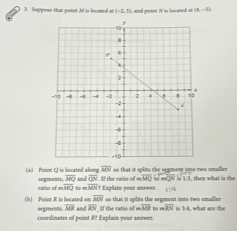 Suppose that point M is located at (-2,5) , and point N is located at (8,-5). 
(a) Point Q is located along overline MN so that it splits the segment into two smaller 
segments, overline MQ and overline QN. If the ratio of to to moverline QN is 1:3 , then what is the 
ratio of moverline MQ to moverline MN ? Explain your answer. 
(b) Point R is located on overline MN so that it splits the segment into two smaller 
segments, overline MR and overline RN If the ratio of moverline MR to moverline RN is 3:4 , what are the 
coordinates of point R? Explain your answer.