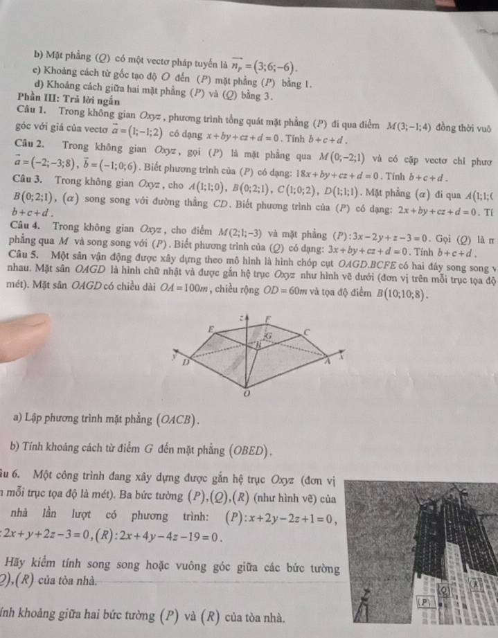 Mặt phẳng (Q) có một vectơ pháp tuyển là vector n_p=(3;6;-6).
c) Khoảng cách từ gốc tạo độ O đến (P) mặt phẳng (P) bằng 1.
d) Khoảng cách giữa hai mặt phẳng (P) và (Q) bằng 3.
Phần III: Trả lời ngắn
Câu 1. Trong không gian Oxyz , phương trình tổng quát mặt phẳng (P) đi qua điểm M(3;-1;4) đồng thời vuō
góc với giá của vectơ vector a=(1;-1;2) có dạng x+by+cz+d=0. Tính b+c+d.
Câu 2. Trong không gian Oxyz , gọi (P) là mặt phẳng qua M(0;-2;1) và có cặp vectơ chỉ phươ
vector a=(-2;-3;8),vector b=(-1;0;6). Biết phương trình của (P) có dạng: 18x+by+cz+d=0. Tính b+c+d.
Câu 3. Trong không gian Oxyz , cho A(1;1;0),B(0;2;1),C(1;0;2),D(1;1;1). Mặt phẳng (α) đi qua A(1;1;C
B(0;2;1) , (α) song song với đường thẳng CD. Biết phương trình của P có dạng: 2x+by+cz+d=0
b+c+d.. Tí
Câu 4. Trong không gian Oxyz, cho điểm M(2;1;-3) và mặt phẳng (P):3x-2y+z-3=0. Gọi (Q) là π
phẳng qua M và song song với (P) . Biết phương trình của (Q) có dạng: 3x+by+cz+d=0. Tính b+c+d.
Câu 5. Một sân vận động được xây dựng theo mô hình là hình chóp cụt OAGD.BCFE có hai đáy song song v
nhau. Mặt sân OAGD là hình chữ nhật và được gắn hệ trục Oxyz như hình vẽ dưới (đơn vị trên mỗi trục tọa độ
mét). Mặt sân OAGD có chiều dài OA=100m , chiều rộng OD=60m và tọa độ điểm B(10;10;8).
a) Lập phương trình mặt phẳng (OACB).
b) Tính khoảng cách từ điểm G đến mặt phẳng (OBED).
ầu 6. Một công trình đang xây dựng được gắn hệ trục Oxyz (đơn vị
in mỗi trục tọa độ là mét). Ba bức tường (P),(Q),(R) (như hình vẽ) của
nhà lần lượt có phương trình: (P): x+2y-2z+1=0,
2x+y+2z-3=0,(R):2x+4y-4z-19=0.
Hãy kiểm tính song song hoặc vuông góc giữa các bức tường
2),(R) của tòa nhà.
ính khoảng giữa hai bức tường (P) và (R) của tòa nhà.