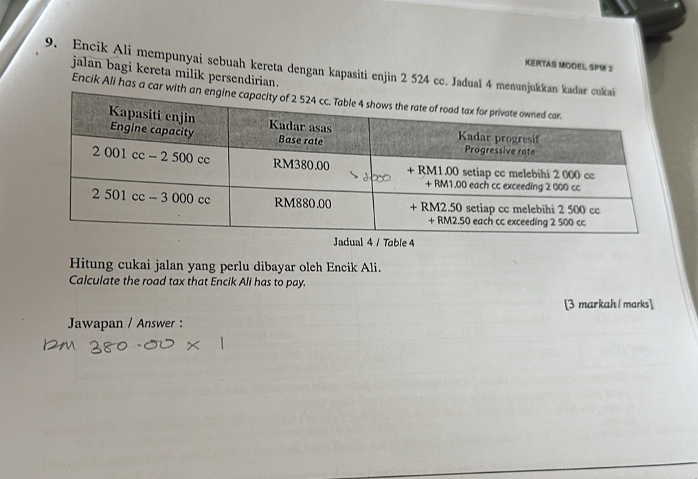 KERTAS MODEL SPM 2 
9. Encik Ali mempunyai sebuah kereta dengan kapasiti enjin 2 524 cc. Jadual 4 men 
jalan bagi kereta milik persendirian. 
Encik Ali has a c 
Jadual 4 / Table 4
Hitung cukai jalan yang perlu dibayar oleh Encik Ali. 
Calculate the road tax that Encik Ali has to pay. 
[3 markah | marks] 
Jawapan / Answer :