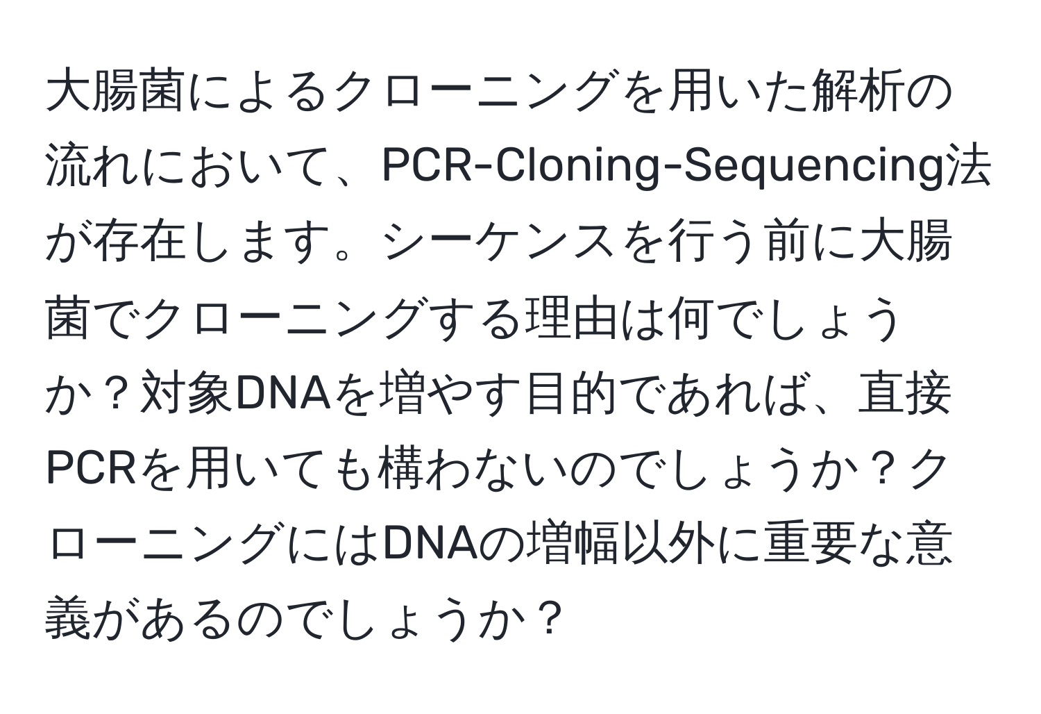 大腸菌によるクローニングを用いた解析の流れにおいて、PCR-Cloning-Sequencing法が存在します。シーケンスを行う前に大腸菌でクローニングする理由は何でしょうか？対象DNAを増やす目的であれば、直接PCRを用いても構わないのでしょうか？クローニングにはDNAの増幅以外に重要な意義があるのでしょうか？