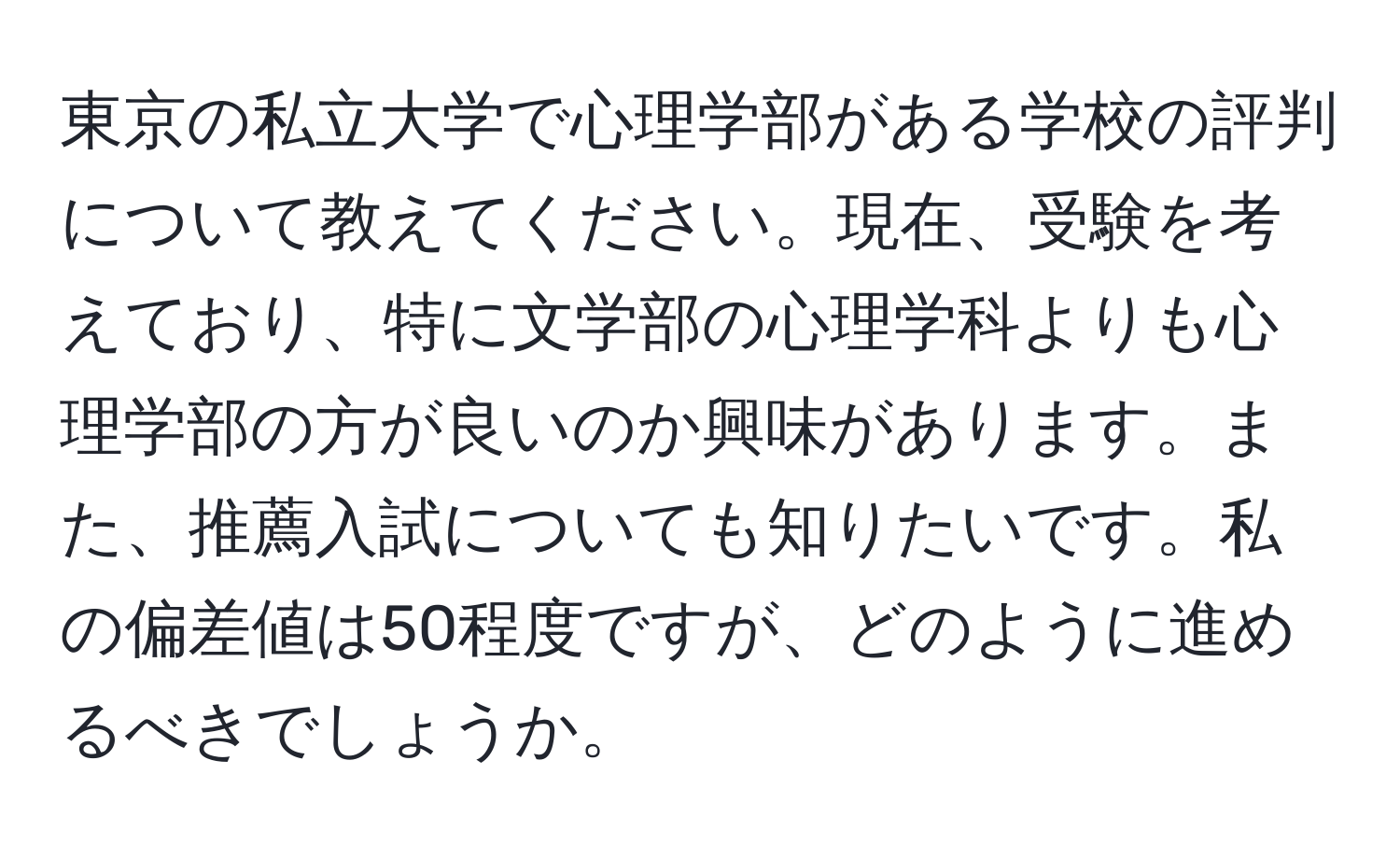 東京の私立大学で心理学部がある学校の評判について教えてください。現在、受験を考えており、特に文学部の心理学科よりも心理学部の方が良いのか興味があります。また、推薦入試についても知りたいです。私の偏差値は50程度ですが、どのように進めるべきでしょうか。