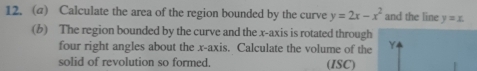 Calculate the area of the region bounded by the curve y=2x-x^2 and the line y=x. 
(b) The region bounded by the curve and the x-axis is rotated through
four right angles about the x-axis. Calculate the volume of the Y
solid of revolution so formed. (ISC)