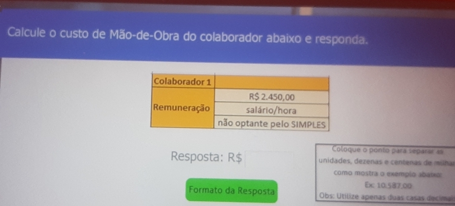 Calcule o custo de Mão-de-Obra do colaborador abaixo e responda. 
Coloque o ponto para separar as 
Resposta: R$ unidades, dezenas e centenas de múña 
como mostra o exemplo abaixo: 
Ex 10.587,00
Formato da Resposta Obs: Utilize apenas duas casas decimai