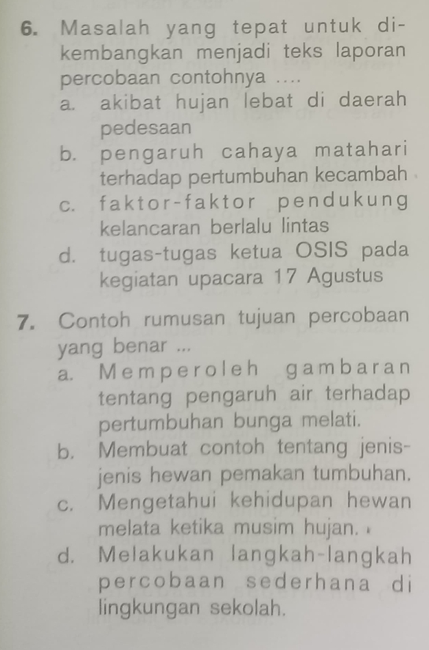 Masalah yang tepat untuk di-
kembangkan menjadi teks laporan
percobaan contohnya ....
a. akibat hujan lebat di daerah
pedesaan
b. pengaruh cahaya matahari
terhadap pertumbuhan kecambah .
c. faktor- faktor pend uk ung
kelancaran berlalu lintas
d. tugas-tugas ketua OSIS pada
kegiatan upacara 17 Agustus
7. Contoh rumusan tujuan percobaan
yang benar ...
a. M e m p e r o l e h g a m b a r a n
tentang pengaruh air terhadap
pertumbuhan bunga melati.
b. Membuat contoh tentang jenis-
jenis hewan pemakan tumbuhan.
c. Mengetahui kehidupan hewan
melata ketika musim hujan.
d. Melakukan langkah-langkah
percobaan sederhana di
lingkungan sekolah.