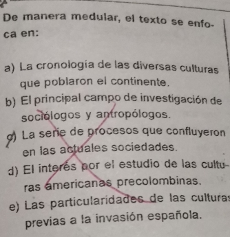 De manera medular, el texto se enfo-
ca en:
a) La cronología de las diversas culturas
que poblaron el continente.
b) El principal campo de investigación de
sociólogos y antropólogos.
) La serie de procesos que confluyeron
en las actuales sociedades.
d) El interés por el estudio de las cultu
ras americanas precolombinas.
e) Las particularidades de las culturas
previas a la invasión española.