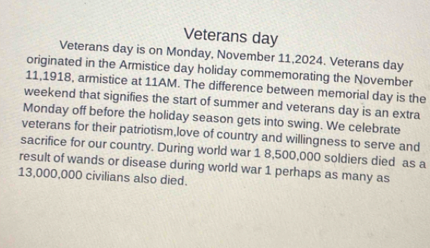 Veterans day
Veterans day is on Monday, November 11,2024. Veterans day
originated in the Armistice day holiday commemorating the November 
11,1918, armistice at 11AM. The difference between memorial day is the 
weekend that signifies the start of summer and veterans day is an extra 
Monday off before the holiday season gets into swing. We celebrate 
veterans for their patriotism,love of country and willingness to serve and 
sacrifice for our country. During world war 1 8,500,000 soldiers died as a 
result of wands or disease during world war 1 perhaps as many as
13,000,000 civilians also died.