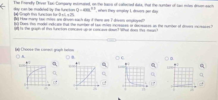 The Friendly Driver Taxi Company estimated, on the basis of collected data, that the number of taxi miles driven each
day can be modeled by the function Q=400L^(0.3) , when they employ L drivers per day.
(a) Graph this function for 0≤ L≤ 25. 
(b) How many taxi miles are driven each day if there are 7 drivers employed?
(c) Does this model indicate that the number of taxi miles increases or decreases as the number of drivers increases?
(d) Is the graph of this function concave up or concave down? What does this mean?
(a) Choose the correct graph below
A.
B.
C.
D.