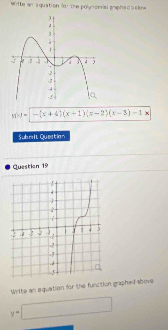 Write an equation for the polynomial graphed below
y(x)=-(x+4)(x+1)(x-2)(x-3)-1x
Submit Question 
Question 19 
Write an equation for the function graphed above
y=□