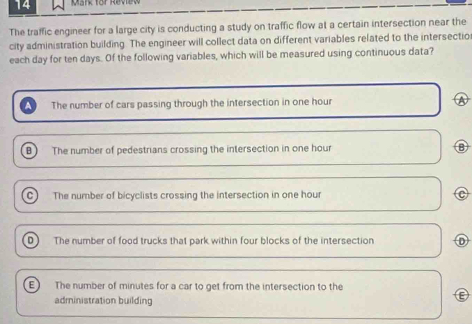 for Review
The traffic engineer for a large city is conducting a study on traffic flow at a certain intersection near the
city administration building. The engineer will collect data on different variables related to the intersectio
each day for ten days. Of the following variables, which will be measured using continuous data?
The number of cars passing through the intersection in one hour a
B The number of pedestrians crossing the intersection in one hour B
c The number of bicyclists crossing the intersection in one hour
D The number of food trucks that park within four blocks of the intersection D
E The number of minutes for a car to get from the intersection to the
administration building