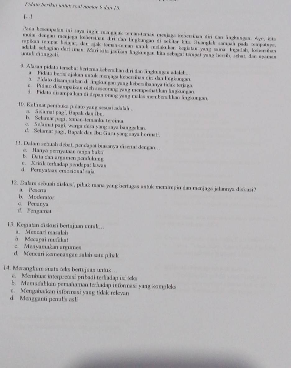 Pidato berikut untuk soal nomor 9 dan 10.
[...]
Pada kesempatan ini saya ingin mengajak teman-teman menjaga kebersihan diri dan lingkungan. Ayo, kita
mulai dengan menjaga kebersihan diri dan lingkungan di sekitar kita. Buanglah sampah pada tempatnya,
rapikan tempat belajar, dan ajak teman-teman untuk melakukan kegiatan yang sama. Ingatlah, kebersihan
adalah sebagian dari iman. Mari kita jadikan lingkungan kita sebagai tempat yang bersih, sehat, dan nyaman
untuk ditinggali.
9. Alasan pidato tersebut bertema kebersihan diri dan lingkungan adalah...
a. Pidato berisi ajakan untuk menjaga kebersihan diri dan lingkungan.
b. Pidato disampaikan di lingkungan yang kebersihannya tidak terjaga.
c. Pidato disampaikan oleh seseorang yang memperhatikan lingkungan.
d. Pidato disampaikan di depan orang yang malas membersihkan lingkungan,
10. Kalimat pembuka pidato yang sesuai adalah...
a. Selamat pagi, Bapak dan Ibu.
b. Selamat pagi, teman-temanku tercinta.
c. Selamat pagi, warga desa yang saya banggakan.
d. Selamat pagi, Bapak dan Ibu Guru yang saya hormati.
11. Dalam sebuah debat, pendapat biasanya disertai dengan..
a. Hanya pernyataan tanpa bukti
b. Data dan argumen pendukung
c. Kritik terhadap pendapat lawan
d. Pernyataan emosional saja
12. Dalam sebuah diskusi, pihak mana yang bertugas untuk memimpin dan menjaga jalannya diskusi?
a. Peserta
b. Moderator
c. Penanya
d. Pengamat
13. Kegiatan diskusi bertujuan untuk..
a. Mencari masalah
b. Mecapai mufakat
c. Menyamakan argumen
d. Mencari kemenangan salah satu pihak
14. Merangkum suatu teks bertujuan untuk…
a. Membuat interpretasi pribadi terhadap isi teks
b. Memudahkan pemahaman terhadap informasi yang kompleks
c. Mengabaikan informasi yang tidak relevan
d. Mengganti penulis asli