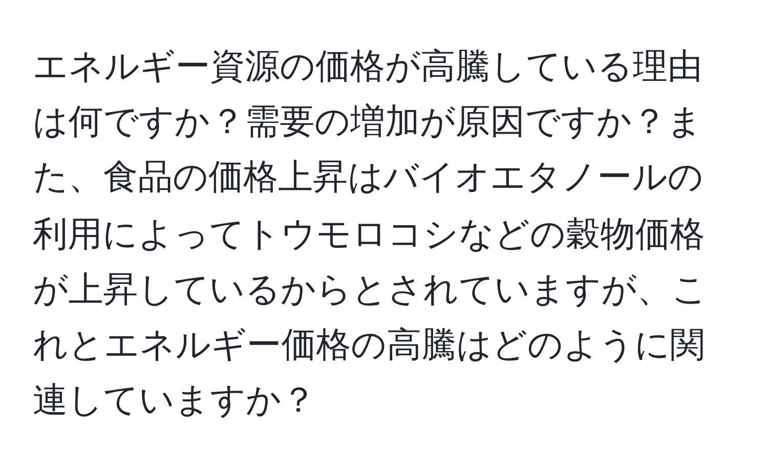 エネルギー資源の価格が高騰している理由は何ですか？需要の増加が原因ですか？また、食品の価格上昇はバイオエタノールの利用によってトウモロコシなどの穀物価格が上昇しているからとされていますが、これとエネルギー価格の高騰はどのように関連していますか？