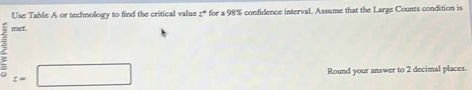 Use Table A or technology to find the critical value 2 * for a 98% confidence interval. Assume that the Large Counts condition is 
met.
z=□
Round your answer to 2 decimal places.