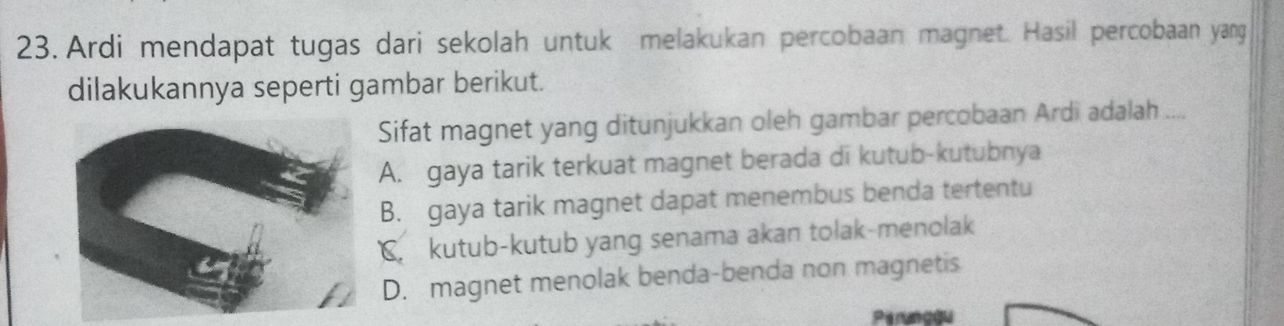 Ardi mendapat tugas dari sekolah untuk melakukan percobaan magnet. Hasil percobaan yang
dilakukannya seperti gambar berikut.
Sifat magnet yang ditunjukkan oleh gambar percobaan Ardi adalah ....
A. gaya tarik terkuat magnet berada di kutub-kutubnya
B. gaya tarik magnet dapat menembus benda tertentu
kutub-kutub yang senama akan tolak-menolak
D. magnet menolak benda-benda non magnetis
Peruncau