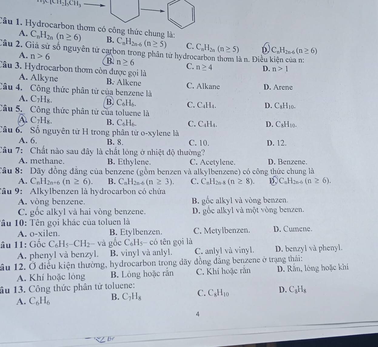 x_13C[CH_2]_5CH_3
Câu 1. Hydrocarbon thơm có công thức chung là:
A. C_nH_2n(n≥ 6) B. C_nH_2n-6(n≥ 5) C. C_nH_2n(n≥ 5) D C_nH_2n-6(n≥ 6)
Câu  2. Giả sử số nguyên tử carbon trong phân tử hydrocarbon thơm là n. Điều kiện của n:
B. n≥ 6
A. n>6 D. n>1
C. n≥ 4
Câu 1  3. Hydrocarbon thơm còn được gọi là
A. Alkyne B. Alkene C. Alkane
D. Arene
Câu 4. Công thức phân tử của benzene là
A. C_7 18
B. C_6H_6.
C. C_4H_4. D. C_8H_10.
Câu 5. Công thức phân tử của toluene là
A. C_7H_8. B. C₆H₆.
C. C_4H_4. D. C_8H_10.
Câu 6.  Số nguyên tử H trong phân tử o-xylene là
A. 6. B. 8. C. 10. D. 12.
Câu 7: Chất nào sau đây là chất lỏng ở nhiệt độ thường?
A. methane. B. Ethylene. C. Acetylene. D. Benzene.
Câu 8: Dãy đồng đăng của benzene (gồm benzen và alkylbenzene) có công thức chung là
A. C_nH_2n+6(n≥ 6). B. C_nH_2n-6(n≥ 3). C. C_nH_2n-8(n≥ 8). D C_nH_2n-6(n≥ 6).
Câu 9: Alkylbenzen là hydrocarbon có chứa
A. vòng benzene. B. gốc alkyl và vòng benzen.
C. ghat Oc alkyl và hai vòng benzene. D. gốc alkyl và một vòng benzen.
Tâu 10: Tên gọi khác của toluen là
A. o-xilen. B. Etylbenzen. C. Metylbenzen. D. Cumene.
âu 11: Gốc C_6H_5-CH_2 và g ốc C_6H_5- có tên gọi là
A. phenyl và benzyl. B. vinyl và anlyl. C. anlyl và vinyl. D. benzyl và phenyl.
âu 12. Ở điều kiện thường, hydrocarbon trong dãy đồng đăng benzene ở trạng thái:
A. Khí hoặc lỏng B. Lỏng hoặc rắn C. Khí hoặc rắn D. Rắn, lỏng hoặc khí
âu 13. Công thức phân tử toluene:
C. C_8H_10
D. C_8H_8
A. C_6H_6
B. C_7H_8
4
Br