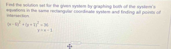 Find the solution set for the given system by graphing both of the system's
equations in the same rectangular coordinate system and finding all points of
intersection.
(x-6)^2+(y+1)^2=36
y=x-1