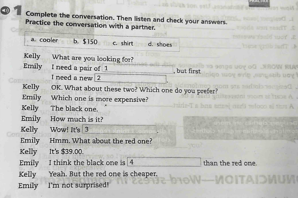 Complete the conversation. Then listen and check your answers.
Practice the conversation with a partner.
a. cooler b. $150 c. shirt d. shoes
Kelly a What are you looking for?
Emily I need a pair of 1 , but first
I need a new 2
Kelly OK. What about these two? Which one do you prefer?
Emily Which one is more expensive?
Kelly The black one.
Emily How much is it?
Kelly Wow! It's 3
Emily Hmm. What about the red one?
Kelly It's $39.00.
Emily I think the black one is 4 than the red one.
Kelly Yeah. But the red one is cheaper.
Emily I’m not surprised!