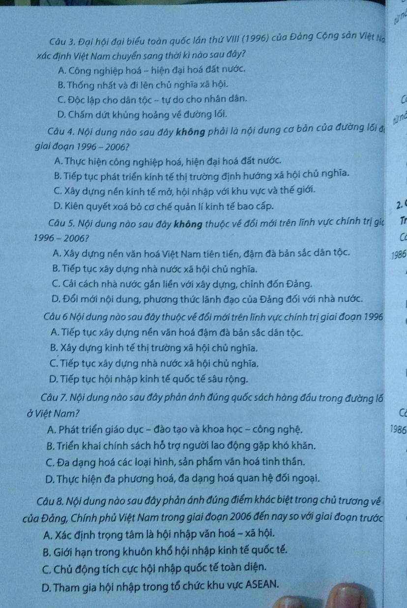 Đại hội đại biểu toàn quốc lần thứ VIII (1996) của Đảng Cộng sản Việt Na
xác định Việt Nam chuyển sang thời kì nào sau đây?
A. Công nghiệp hoá - hiện đại hoá đất nước.
B. Thống nhất và đi lên chủ nghĩa xã hội.
C. Độc lập cho dân tộc - tự do cho nhân dân.
D. Chấm dứt khủng hoảng về đường lối.
từ nà
Câu 4. Nội dung nào sau đây không phải là nội dung cơ bản của đường lối đị
giai đoạn 1996 - 2006?
A. Thực hiện công nghiệp hoá, hiện đại hoá đất nước.
B. Tiếp tục phát triển kinh tế thị trường định hướng xã hội chủ nghĩa.
C. Xây dựng nền kinh tế mở, hội nhập với khu vực và thế giới.
D. Kiên quyết xoá bỏ cơ chế quản lí kinh tế bao cấp. 2. 
Câu 5. Nội dung nào sau đây không thuộc về đổi mới trên lĩnh vực chính trị gia Tr
1996 - 2006? C
A. Xây dựng nền văn hoá Việt Nam tiên tiến, đậm đà bản sắc dân tộc. 1986
B. Tiếp tục xây dựng nhà nước xã hội chủ nghĩa.
C. Cải cách nhà nước gắn liền với xây dựng, chỉnh đốn Đảng.
D. Đổi mới nội dung, phương thức lãnh đạo của Đảng đối với nhà nước.
Câu 6 Nội dung nào sau đây thuộc về đổi mới trên lĩnh vực chính trị giai đoạn 1996
A. Tiếp tục xây dựng nền văn hoá đậm đà bản sắc dân tộc.
B. Xây dựng kinh tế thị trường xã hội chủ nghĩa.
C. Tiếp tục xây dựng nhà nước xã hội chủ nghĩa.
D. Tiếp tục hội nhập kinh tế quốc tế sâu rộng.
Câu 7. Nội dung nào sau đây phản ánh đúng quốc sách hàng đầu trong đường lố
ở Việt Nam? C
A. Phát triển giáo dục - đào tạo và khoa học - công nghệ. 1986
B. Triển khai chính sách hỗ trợ người lao động gặp khó khăn.
C. Đa dạng hoá các loại hình, sản phẩm văn hoá tinh thần.
D. Thực hiện đa phương hoá, đa dạng hoá quan hệ đối ngoại.
Câu 8. Nội dung nào sau đây phản ánh đúng điểm khác biệt trong chủ trương về
Của Đảng, Chính phủ Việt Nam trong giai đoạn 2006 đến nay so với giai đoạn trước
A. Xác định trọng tâm là hội nhập văn hoá - xã hội.
B. Giới hạn trong khuôn khổ hội nhập kinh tế quốc tế.
C. Chủ động tích cực hội nhập quốc tế toàn diện.
D. Tham gia hội nhập trong tổ chức khu vực ASEAN.