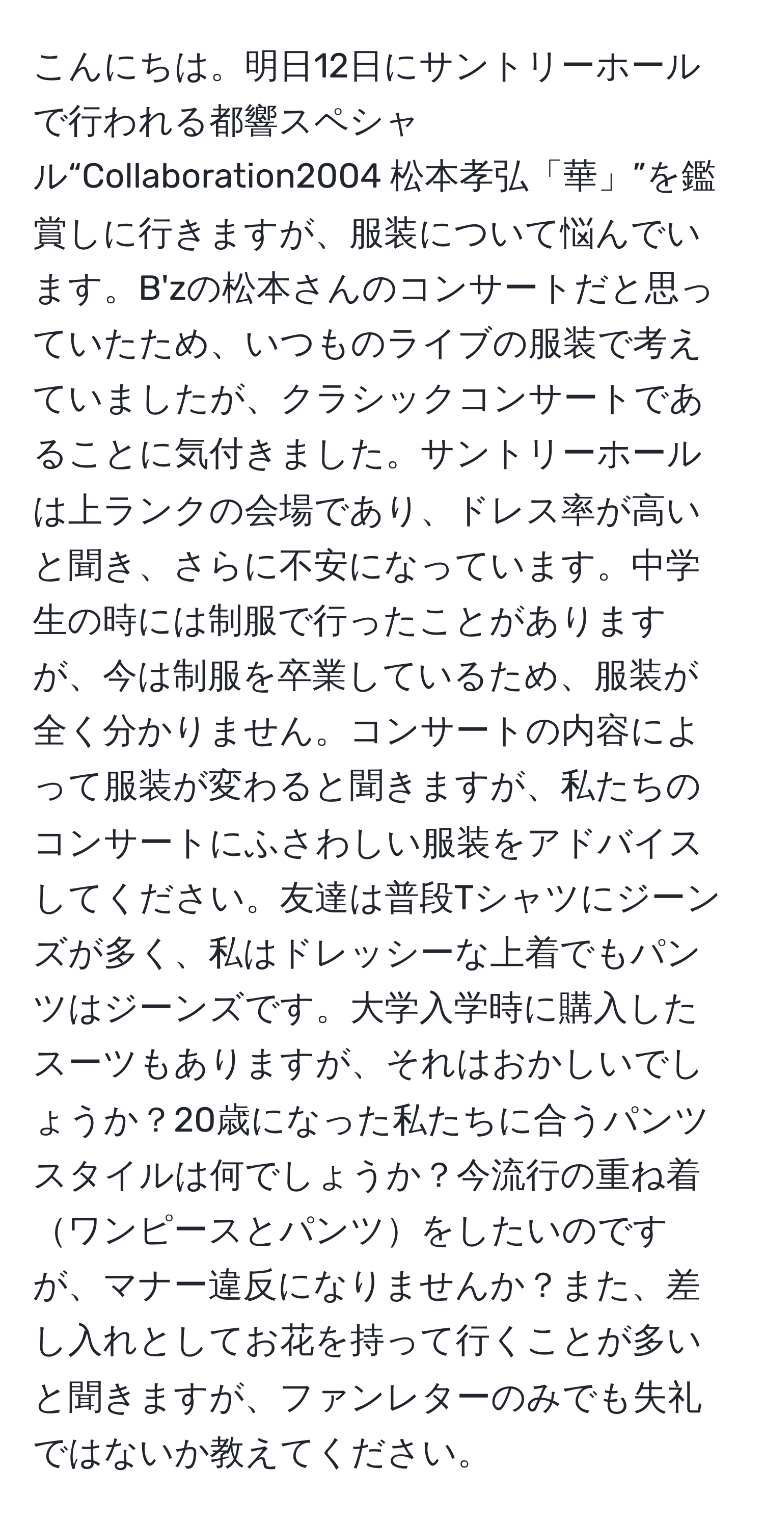 こんにちは。明日12日にサントリーホールで行われる都響スペシャル“Collaboration2004 松本孝弘「華」”を鑑賞しに行きますが、服装について悩んでいます。B'zの松本さんのコンサートだと思っていたため、いつものライブの服装で考えていましたが、クラシックコンサートであることに気付きました。サントリーホールは上ランクの会場であり、ドレス率が高いと聞き、さらに不安になっています。中学生の時には制服で行ったことがありますが、今は制服を卒業しているため、服装が全く分かりません。コンサートの内容によって服装が変わると聞きますが、私たちのコンサートにふさわしい服装をアドバイスしてください。友達は普段Tシャツにジーンズが多く、私はドレッシーな上着でもパンツはジーンズです。大学入学時に購入したスーツもありますが、それはおかしいでしょうか？20歳になった私たちに合うパンツスタイルは何でしょうか？今流行の重ね着ワンピースとパンツをしたいのですが、マナー違反になりませんか？また、差し入れとしてお花を持って行くことが多いと聞きますが、ファンレターのみでも失礼ではないか教えてください。