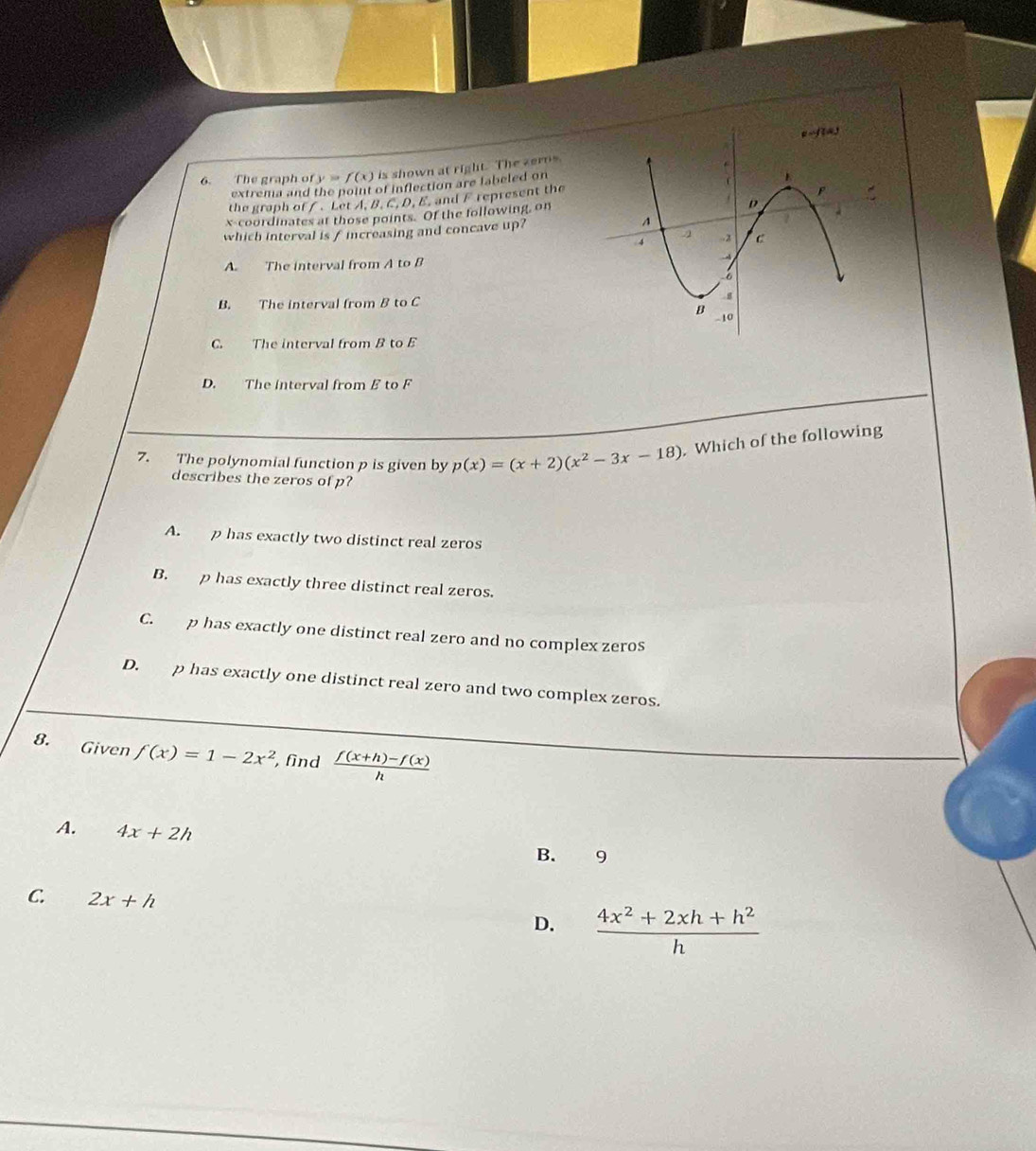 The graph of y=f(x) is shown at right. The zerns
extrema and the point of inflection are labeled on
the graph of /. Let A. B. C. D. E. and F represent the
x-coordinates at those points. Of the following, on
which interval is f increasing and concave up?
A. The interval from A to B
B. The interval from B to C
C. The interval from B to E
D. The interval from B to F
7. The polynomial function p is given by p(x)=(x+2)(x^2-3x-18). Which of the following
describes the zeros of p?
A. p has exactly two distinct real zeros
B. p has exactly three distinct real zeros.
C. p has exactly one distinct real zero and no complex zeros
D. p has exactly one distinct real zero and two complex zeros.
8. Given f(x)=1-2x^2 , find  (f(x+h)-f(x))/h 
A. 4x+2h B. 9
C. 2x+h D.  (4x^2+2xh+h^2)/h 