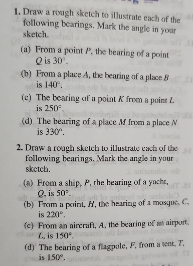 Draw a rough sketch to illustrate each of the 
following bearings. Mark the angle in your 
sketch. 
(a) From a point P, the bearing of a point
Q is 30°. 
(b) From a place A, the bearing of a place B
is 140°. 
(c) The bearing of a point K from a point L
is 250°. 
(d) The bearing of a place M from a place N
is 330°. 
2. Draw a rough sketch to illustrate each of the 
following bearings. Mark the angle in your 
sketch. 
(a) From a ship, P, the bearing of a yacht,
Q, is 50°. 
(b) From a point, H, the bearing of a mosque, C, 
is 220°. 
(c) From an aircraft, A, the bearing of an airport, 
L, is 150°. 
(d) The bearing of a flagpole, F, from a tent, T, 
is 150°,