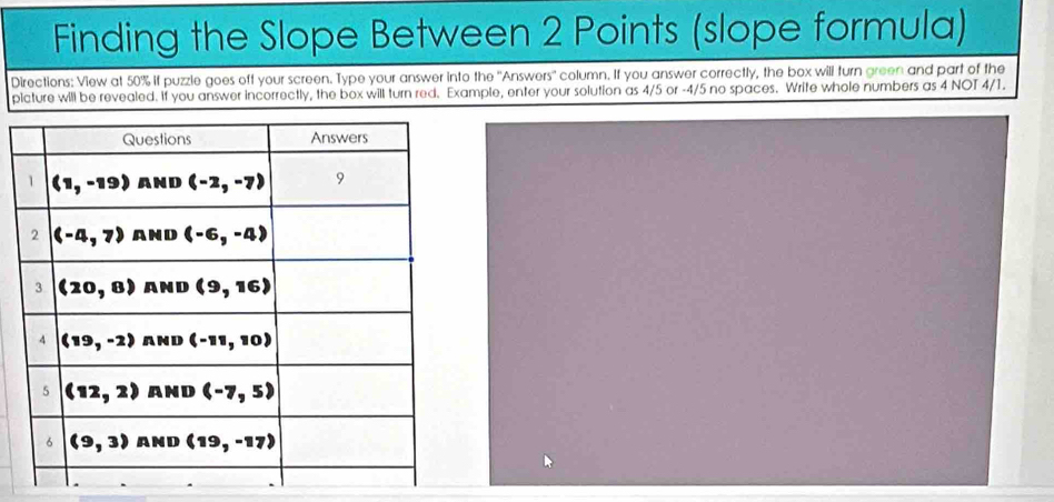 Finding the Slope Between 2 Points (slope formula)
Directions: View at 50% if puzzle goes off your screen. Type your answer into the ''Answers'' column. If you answer correctly, the box will turn green and part of the
picture will be revealed. If you answer incorrectly, the box will turn red. Example, enter your solution as 4/5 or -4/5 no spaces. Write whole numbers as 4 NOT 4/1.