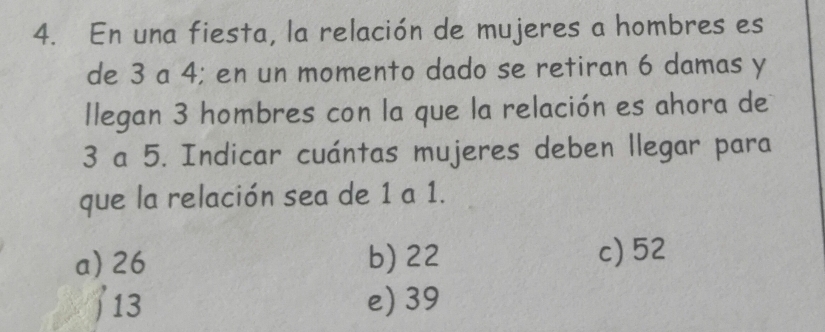 En una fiesta, la relación de mujeres a hombres es
de 3 a 4; en un momento dado se retiran 6 damas y
llegan 3 hombres con la que la relación es ahora de
3 a 5. Indicar cuántas mujeres deben llegar para
que la relación sea de 1 a 1.
a) 26 b) 22 c) 52
13 e) 39