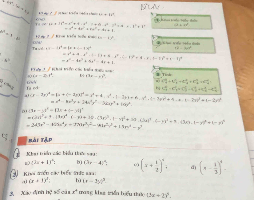 BUN .
(a+b)^4,(a+b)^3 Vị dụ 1 #Khai triển biểu thức (x+1)^4.
Giải
Ta có: (x+1)^4=x^4+4· x^3,1+6· x^2· 1^2+4· x· 1^3+1^4 * Khai triển biểu thức
(2+x)^4.
=x^4+4x^3+6x^2+4x+1.
Vị dụ 2 # Khai triển biểu thức (x-1)^4.
b^2+1,b^3 Giải
Khai triển biểu thức
Ta có: (x-1)^4=[x+(-1)]^4 (2-3y)^4. .b^3.
=x^4+4.x^3.(-1)+6.x^2.(-1)^2+4.x.(-1)^3+(-1)^4
=x^4-4x^3+6x^2-4x+1.
Vi dụ 3 # Khai triển các biểu thức sau: ③ Tính:
a) (x-2y)^4: b) (3x-y)^5.
Giải
a) C_4^(0+C_4^1+C_4^2+C_4^3+C_4^4;
ì cùng Ta có:
b) C_5^0-C_5^1+C_5^2-C_5^3+C_5^4-C_5^5.
a) (x-2y)^4)=[x+(-2y)]^4=x^4+4· x^3· (-2y)+6· x^2· (-2y)^2+4· x· (-2y)^3+(-2y)^4 =x^4-8x^3y+24x^2y^2-32xy^3+16y^4.
b) (3x-y)^5=[3x+(-y)]^5
=(3x)^5+5.(3x)^4.(-y)+10.(3x)^3.(-y)^2+10.(3x)^2.(-y)^3+5.(3x).(-y)^4+(-y)^5
=243x^5-405x^4y+270x^3y^2-90x^2y^3+15xy^4-y^5.
bải tập
1Khai triển các biểu thức sau:
a) (2x+1)^4; b) (3y-4)^4; c) (x+ 1/2 )^4. d) (x- 1/3 )^4.
2 Khai triển các biểu thức sau:
a) (x+1)^5; b) (x-3y)^5.
3. Xác định hệ số của x^4 trong khai triển biểu thức (3x+2)^5.