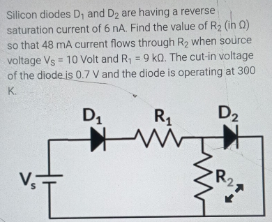 Silicon diodes D_1 and D_2 are having a reverse
saturation current of 6 nA. Find the value of R_2(ihOmega )
so that 48 mA current flows through R_2 when source
voltage V_S=10Volt and R_1=9kOmega. The cut-in voltage
of the diode is 0.7 V and the diode is operating at 300
K.