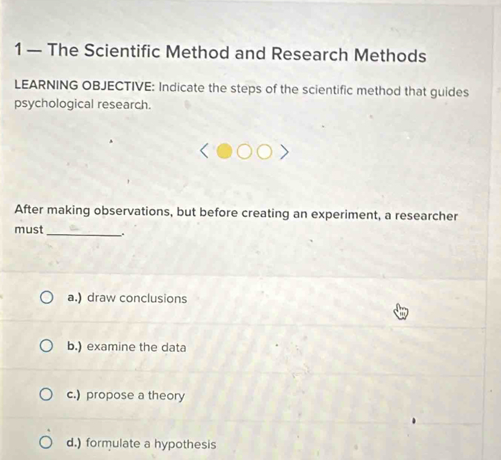 1 — The Scientific Method and Research Methods
LEARNING OBJECTIVE: Indicate the steps of the scientific method that guides
psychological research.
After making observations, but before creating an experiment, a researcher
must
_.
a.) draw conclusions
t
b.) examine the data
c.) propose a theory
d.) formulate a hypothesis