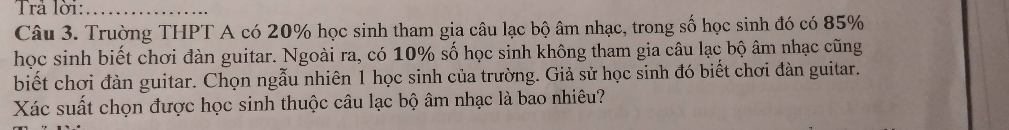 Trả lời:_ 
Câu 3. Trường THPT A có 20% học sinh tham gia câu lạc bộ âm nhạc, trong số học sinh đó có 85%
học sinh biết chơi đàn guitar. Ngoài ra, có 10% số học sinh không tham gia câu lạc bộ âm nhạc cũng 
biết chơi đàn guitar. Chọn ngẫu nhiên 1 học sinh của trường. Giả sử học sinh đó biết chơi đàn guitar. 
Xác suất chọn được học sinh thuộc câu lạc bộ âm nhạc là bao nhiêu?
