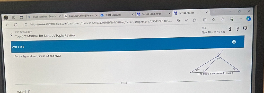 a bsd1 classlink - Search Business Office | Parent BSD1 ClassLink Savvas EasyBridge Savvas Realize ×
https://www.savvasrealize.com/dashboard/classes/66c407a09101bf1c4a37fba7/details/assignments/b93d9f9511884...
DUE
113.7 GEOMETRY
Topic 2: MathXL for School: Topic Review Nov 18 - 11:59 pm
Parl 1 of2
For the figure shown, find m∠ 1 and m∠ 2
∠ 1=□°