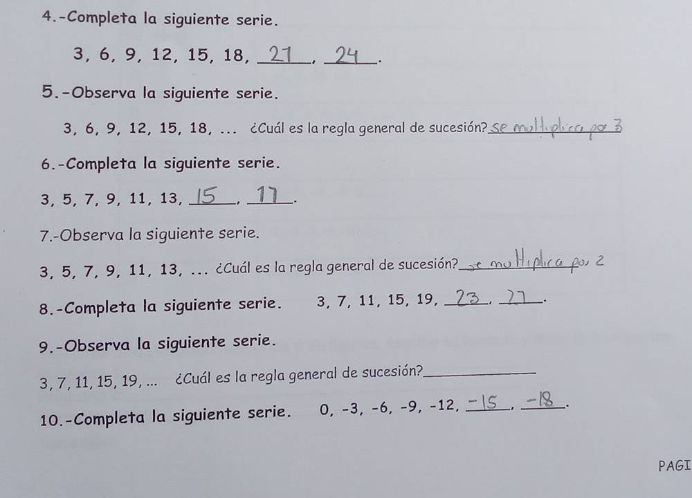 4.-Completa la siguiente serie.
3, 6, 9, 12, 15, 18,_ 
_. 
5.-Observa la siguiente serie.
3, 6, 9, 12, 15, 18, ... ¿Cuál es la regla general de sucesión?_ 
6.-Completa la siguiente serie.

3, 5, 7, 9, 11, 13, _. _: 
7.-Observa la siguiente serie.
3, 5, 7, 9, 11, 13, ... ¿Cuál es la regla general de sucesión?_ 
8.-Completa la siguiente serie. 3, 7, 11, 15, 19,_ 
_ 
9.-Observa la siguiente serie.
3, 7, 11, 15, 19, ... ¿Cuál es la regla general de sucesión?_ 
10.-Completa la siguiente serie. 0, -3, -6, -9, -12,_ 
_. 
PAGI