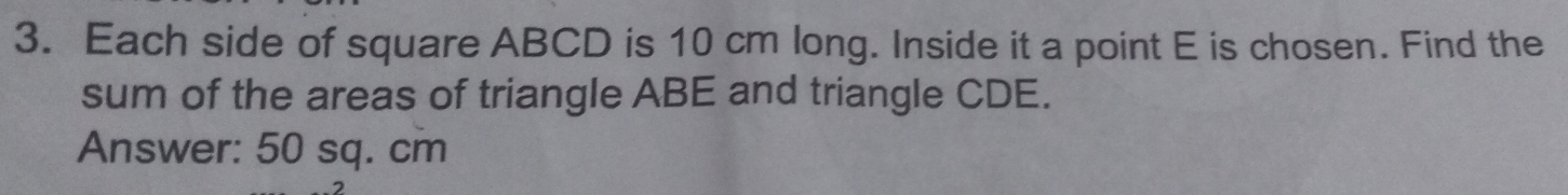 Each side of square ABCD is 10 cm long. Inside it a point E is chosen. Find the 
sum of the areas of triangle ABE and triangle CDE. 
Answer: 50 sq. cm