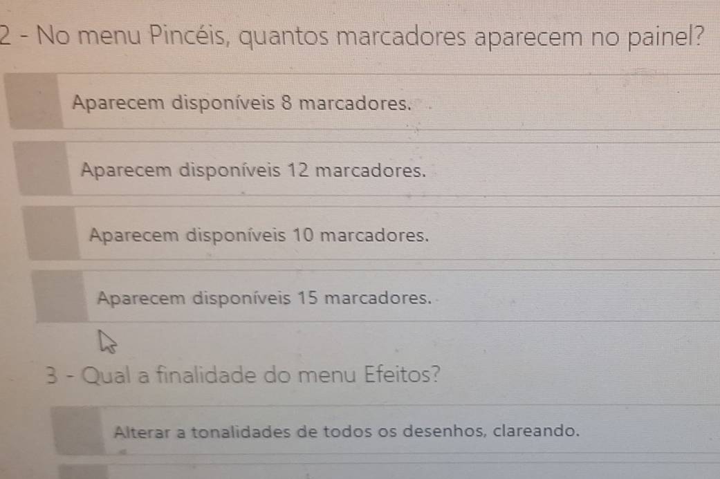 No menu Pincéis, quantos marcadores aparecem no painel?
Aparecem disponíveis 8 marcadores.
Aparecem disponíveis 12 marcadores.
Aparecem disponíveis 10 marcadores.
Aparecem disponíveis 15 marcadores.
3 - Qual a finalidade do menu Efeitos?
Alterar a tonalidades de todos os desenhos, clareando.